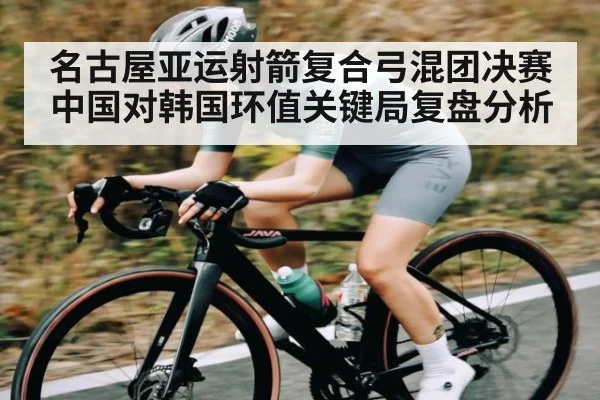名古屋亚运射箭复合弓混团决赛中国对韩国环值关键局复盘分析