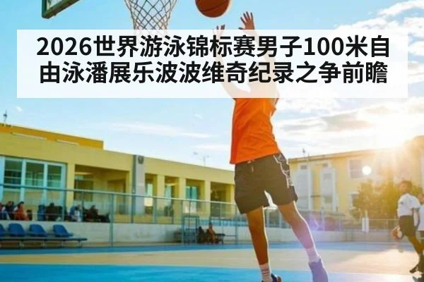 2026世界游泳锦标赛男子100米自由泳潘展乐波波维奇纪录之争前瞻