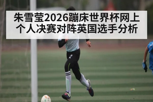 朱雪莹2026蹦床世界杯网上个人决赛对阵英国选手分析
