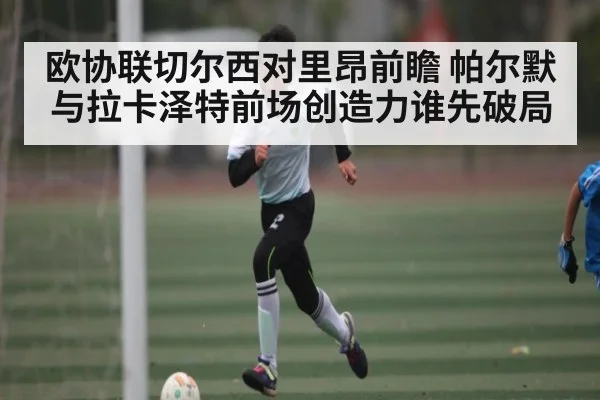 欧协联切尔西对里昂前瞻 帕尔默与拉卡泽特前场创造力谁先破局