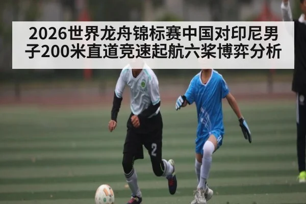 2026世界龙舟锦标赛中国对印尼男子200米直道竞速起航六桨博弈分析