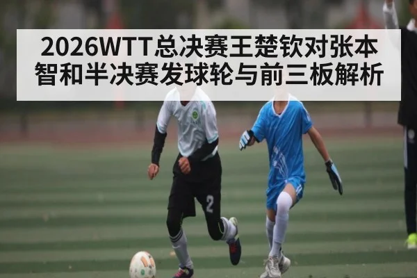 2026WTT总决赛王楚钦对张本智和半决赛发球轮与前三板解析